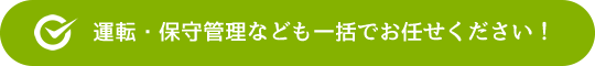 運転・保守管理なども一括でお任せください！