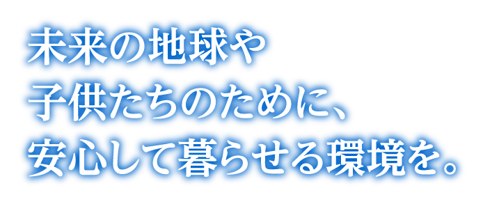 未来の地球や子供たちのために、安心して暮らせる環境を。