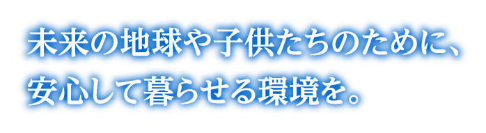 未来の地球や子供たちのために、安心して暮らせる環境を。